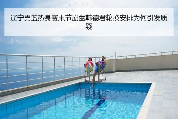 辽宁男篮热身赛末节崩盘韩德君轮换安排为何引发质疑