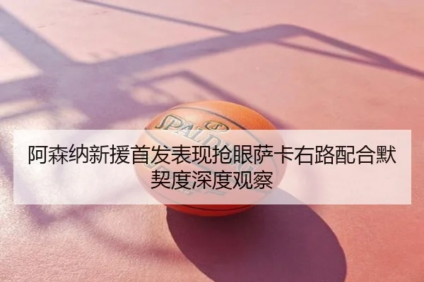 阿森纳新援首发表现抢眼萨卡右路配合默契度深度观察