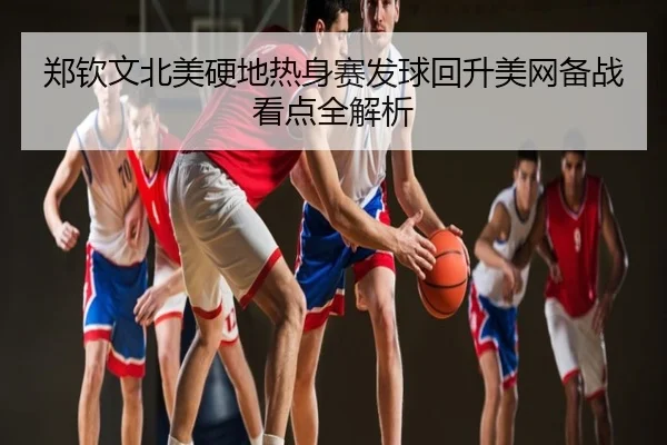 郑钦文北美硬地热身赛发球回升美网备战看点全解析