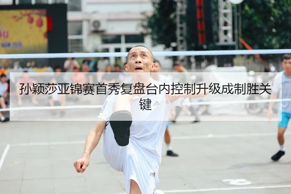 孙颖莎亚锦赛首秀复盘台内控制升级成制胜关键